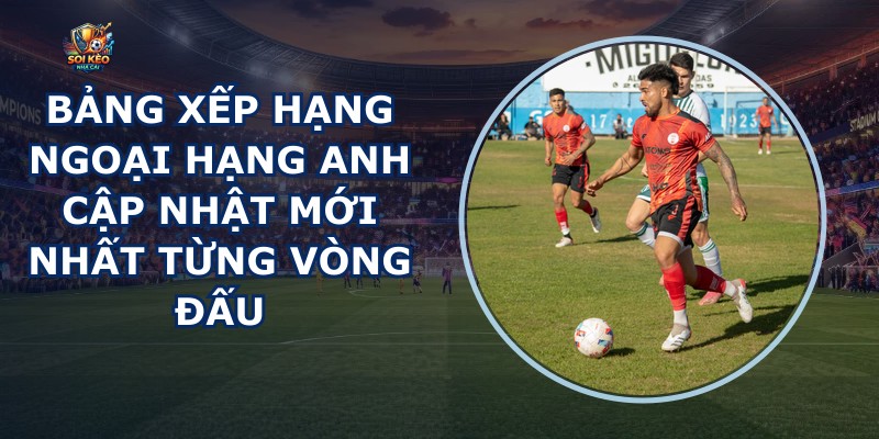 Bảng Xếp Hạng Ngoại Hạng Anh