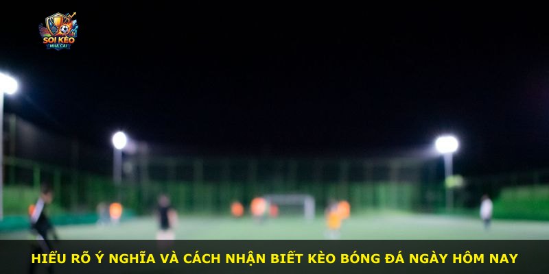 Hiểu rõ ý nghĩa và cách nhận biết kèo bóng đá ngày hôm nay