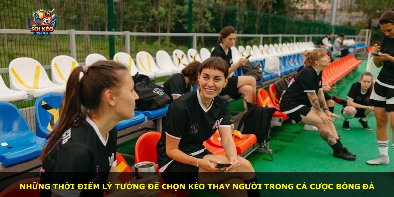 Những thời điểm lý tưởng để chọn kèo thay người trong cá cược bóng đá